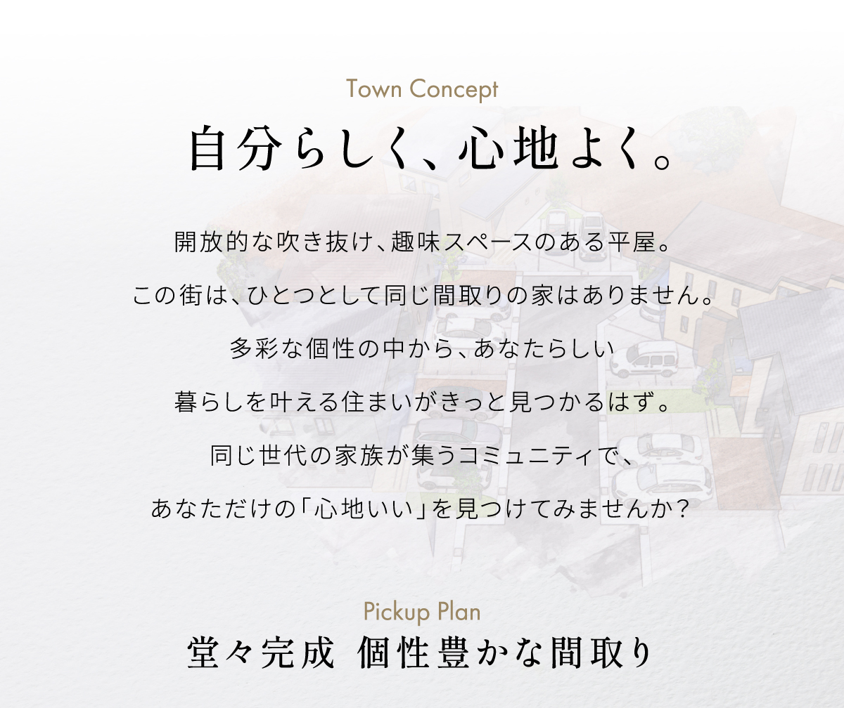 開放的な吹き抜け、秘密基地のようなロフト。この街は、ひとつとして同じ間取りの家はありません。多彩な個性の中から、あなたらしい暮らしを叶える住まいがきっと見つかるはず。同じ世代の家族が集うコミュニティ。