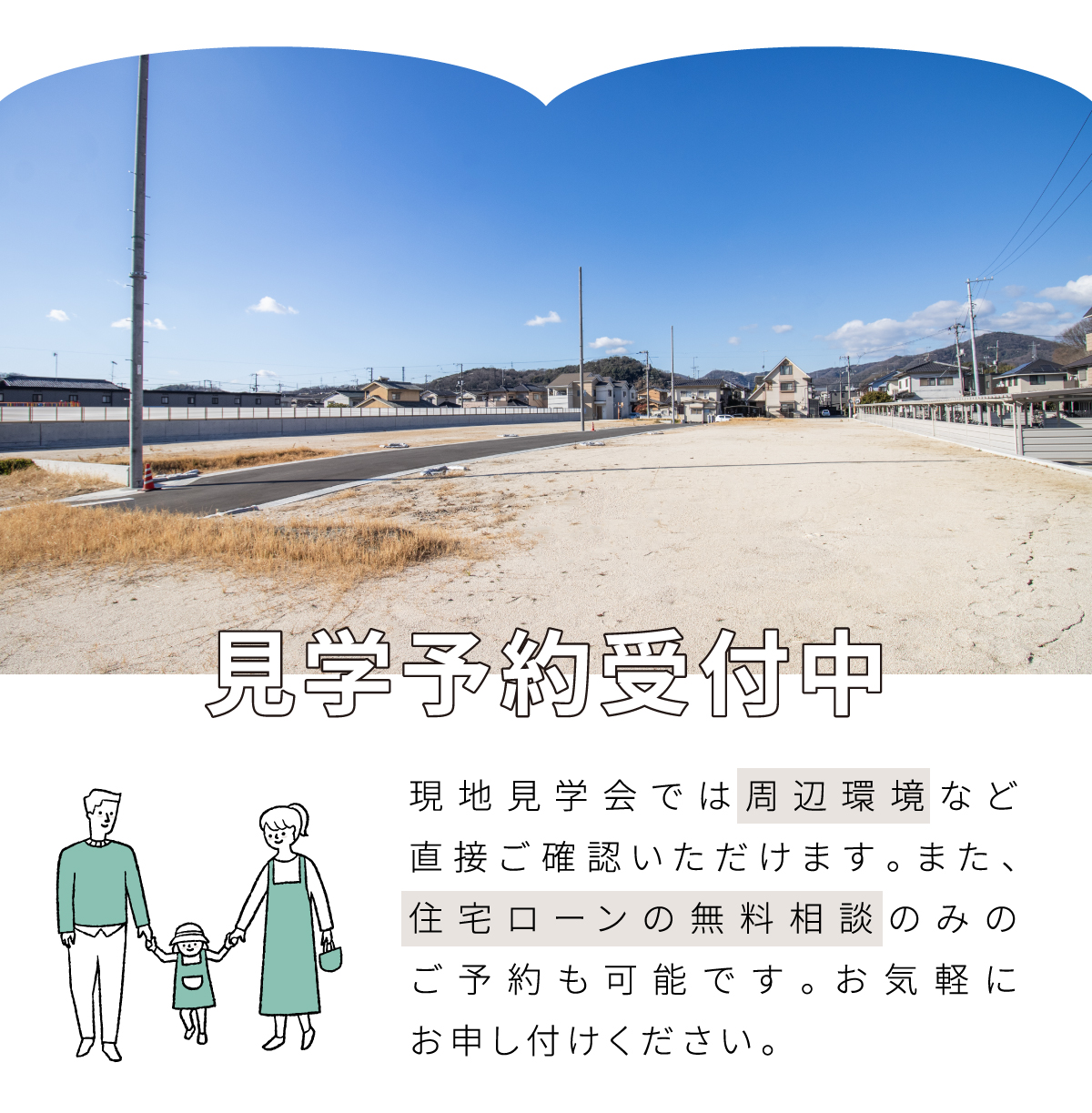 現地見学会では周辺環境など直接ご確認いただけます。また、住宅ローンの無料相談のみのご予約も可能です。お気軽にお申し付けください。
