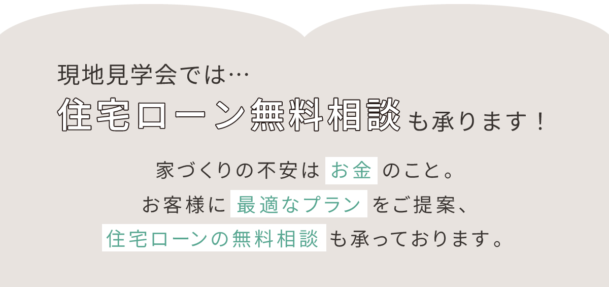 住宅ローン無料相談も承ります！家づくりの不安は お金 のこと。 お客様に 最適なプラン をご提案、 住宅ローンの無料相談 も承っております。