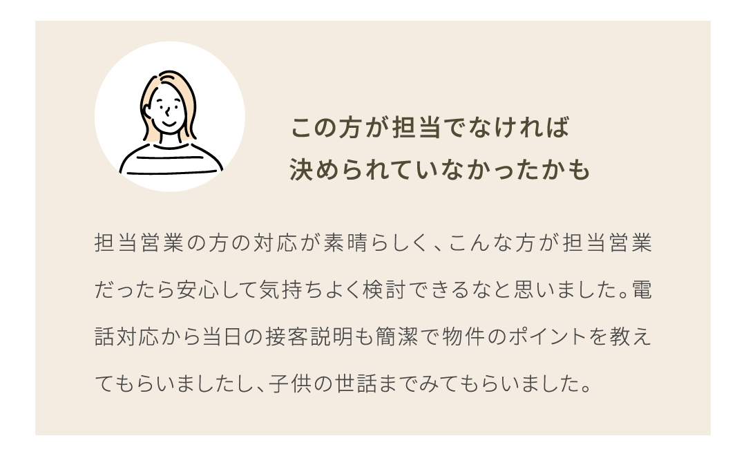 担当営業の方の対応が素晴らしく、こんな方が担当営業だったら安心して気持ちよく検討できるなと思いました。電話対応から当日の接客説明も簡潔で物件のポイントを教えてもらいました