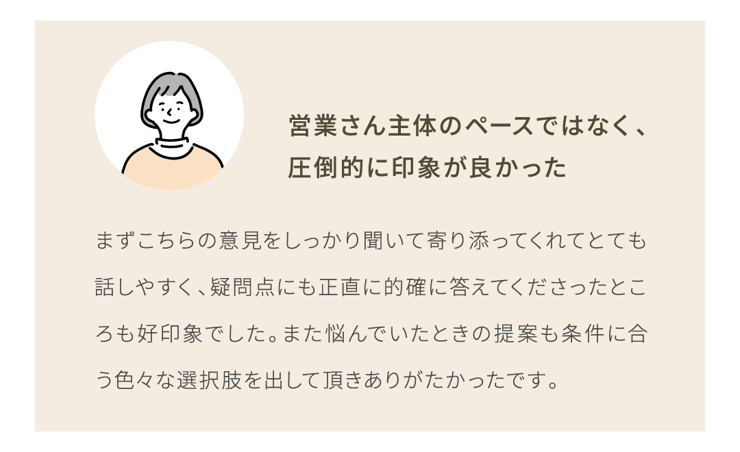 まずこちらの意見をしっかり聞いて寄り添ってくれてとても話しやすく、疑問点にも正直に的確に答えてくださったところも好印象でした。また悩んでいたときの提案も条件に合う色々な選択肢を出してもらえた
