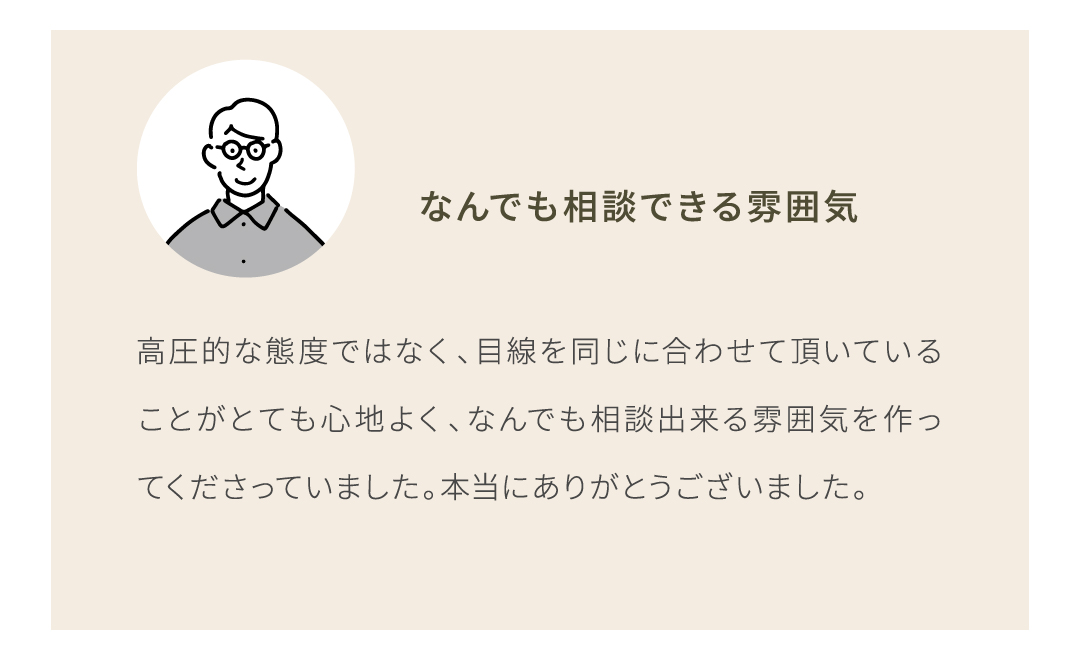 高圧的な態度ではなく、目線を同じに合わせて頂いていることがとても心地よく、なんでも相談出来る雰囲気を作ってくださっていました。本当にありがとうございました。