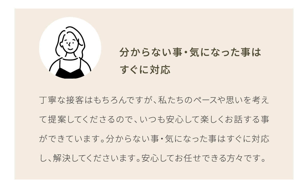 丁寧な接客はもちろんですが、私たちのペースや思いを考えて提案してくださるので、いつも安心して楽しくお話する事ができています。分からない事・気になった事はすぐに対応し、解決してくださいます。
