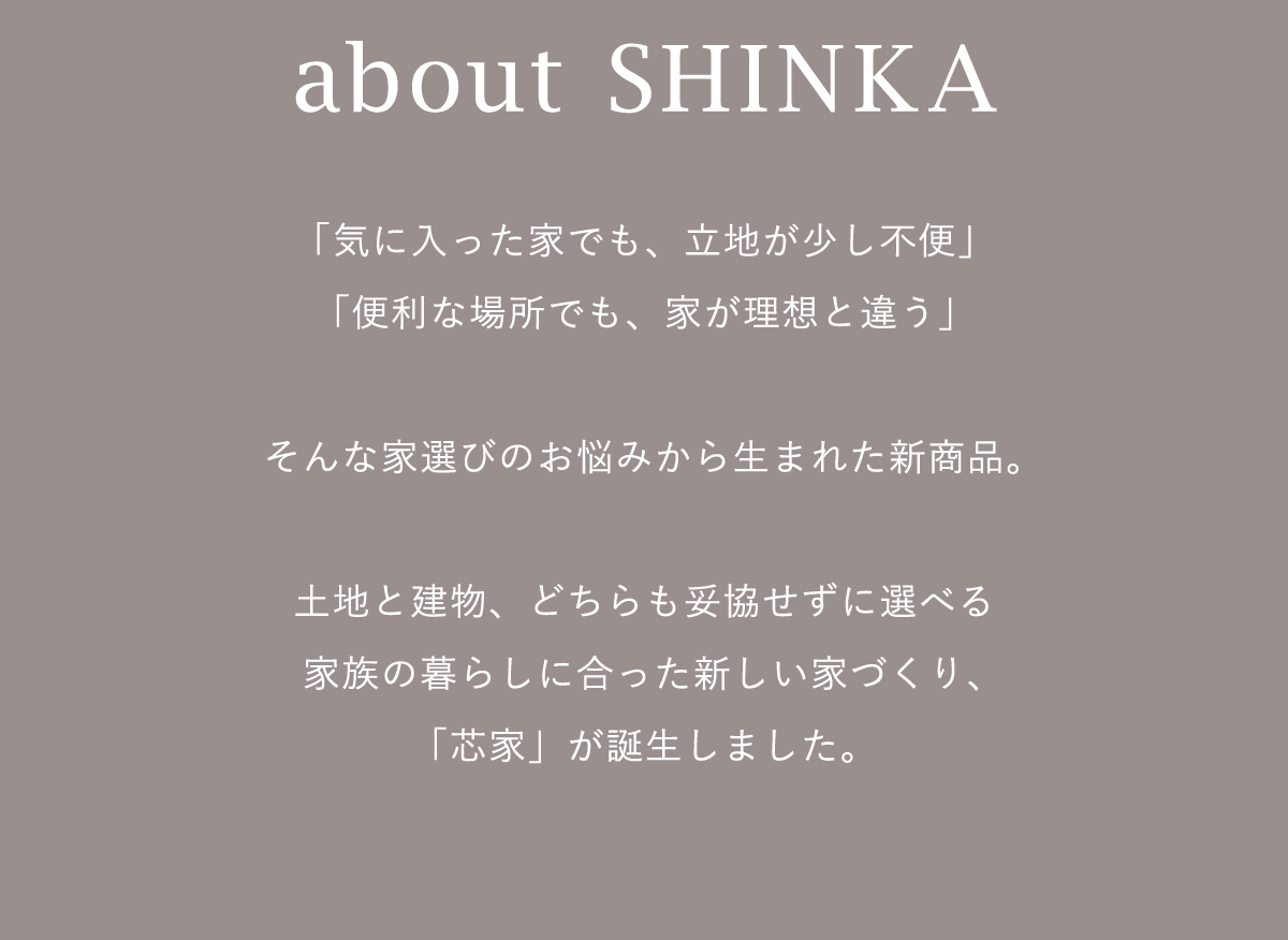 「気に入った家でも、立地が少し不便」「便利な場所でも、家が理想と違う」そんな家選びのお悩みから生まれた新商品。土地と建物、どちらも妥協せずに選べる家族の暮らしに合った新しい家づくり、「芯家」が誕生