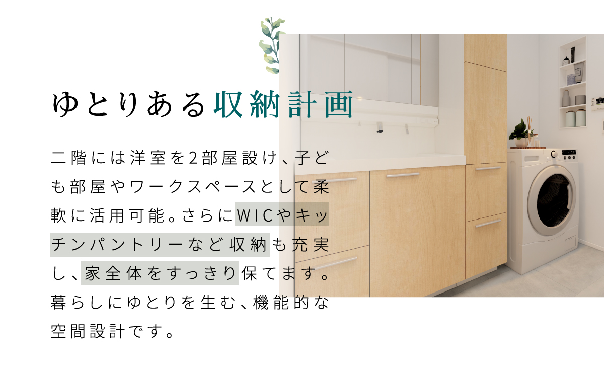 二階には洋室を2部屋設け、子ども部屋やワークスペースとして柔軟に活用可能。さらにWICやキッチンパントリーなど収納も充実し、家全体をすっきり保てます。