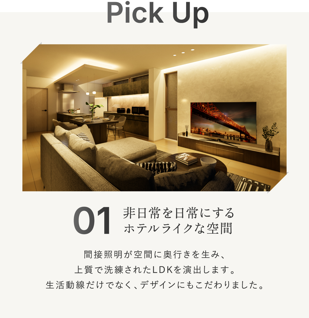 非日常を日常にするホテルライクなLDK。美しい間接照明が空間に奥行きを生み出し、上質で洗練された雰囲気を演出します。生活動線のよさだけでなく、デザイン性にもこだわり抜いたモダンなリビングです。